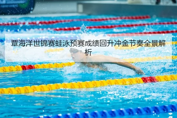 覃海洋世锦赛蛙泳预赛成绩回升冲金节奏全景解析
